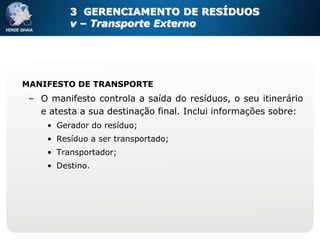 3 GERENCIAMENTO DE RESÍDUOS
          v – Transporte Externo




MANIFESTO DE TRANSPORTE
 – O manifesto controla a saída do resíduos, o seu itinerário
   e atesta a sua destinação final. Inclui informações sobre:
     • Gerador do resíduo;
     • Resíduo a ser transportado;
     • Transportador;
     • Destino.
 