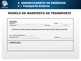 3 GERENCIAMENTO DE RESÍDUOS
            v – Transporte Externo

MODELO DE MANIFESTO DE TRANSPORTE

4. DESTINO:
EMPRESA: ______________________________________________          FONE: ( ) ____-_________
ENDEREÇO: _________________________________________ CIDADE:____________________ U.F:____

   "CERTIFICO TER RECEBIDO OS RESÍDUOS ESPECIFICADOS NO ÍTEM 2 DESTE REGISTRO"


DATA DO RECEBIMENTO: ____/____/____
RESPONSÁVEL: ______________________________                      ASSINAT.:_________________


5. OBSERVAÇÕES:
 