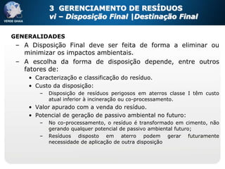 3 GERENCIAMENTO DE RESÍDUOS
           vi – Disposição Final |Destinação Final

GENERALIDADES
 – A Disposição Final deve ser feita de forma a eliminar ou
   minimizar os impactos ambientais.
 – A escolha da forma de disposição depende, entre outros
   fatores de:
    • Caracterização e classificação do resíduo.
    • Custo da disposição:
       –   Disposição de resíduos perigosos em aterros classe I têm custo
           atual inferior à incineração ou co-processamento.
    • Valor apurado com a venda do resíduo.
    • Potencial de geração de passivo ambiental no futuro:
       –   No co-processamento, o resíduo é transformado em cimento, não
           gerando qualquer potencial de passivo ambiental futuro;
       –   Resíduos disposto em aterro podem gerar futuramente
           necessidade de aplicação de outra disposição
 
