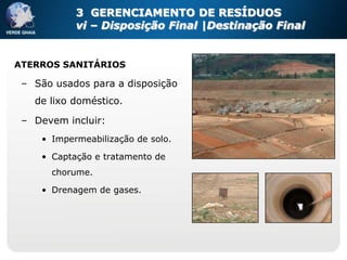 3 GERENCIAMENTO DE RESÍDUOS
           vi – Disposição Final |Destinação Final


ATERROS SANITÁRIOS

 – São usados para a disposição
   de lixo doméstico.

 – Devem incluir:
    • Impermeabilização de solo.

    • Captação e tratamento de
      chorume.

    • Drenagem de gases.
 