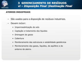 3 GERENCIAMENTO DE RESÍDUOS
          vi – Disposição Final |Destinação Final

ATERROS INDUSTRIAIS


 – São usados para a disposição de resíduos industriais.

 – Devem incluir:
     • Impermeabilização de solo

     • Captação e tratamento dos líquidos

     • Drenagem de gases

     • Cobertura

     • Monitoramento das estruturas e estabilidade geotécnica

     • Monitoramento dos gases, líquidos, do aqüífero e do
       entorno do aterro.
 