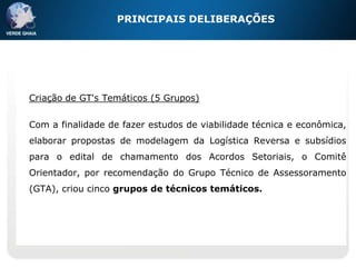 PRINCIPAIS DELIBERAÇÕES




Criação de GT's Temáticos (5 Grupos)


Com a finalidade de fazer estudos de viabilidade técnica e econômica,
elaborar propostas de modelagem da Logística Reversa e subsídios
para o edital de chamamento dos Acordos Setoriais, o Comitê
Orientador, por recomendação do Grupo Técnico de Assessoramento
(GTA), criou cinco grupos de técnicos temáticos.
 