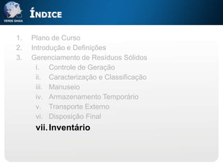 ÍNDICE

1.   Plano de Curso
2.   Introdução e Definições
3.   Gerenciamento de Resíduos Sólidos
       i. Controle de Geração
       ii. Caracterização e Classificação
       iii. Manuseio
       iv. Armazenamento Temporário
       v. Transporte Externo
       vi. Disposição Final
      vii. Inventário
 