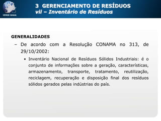 3 GERENCIAMENTO DE RESÍDUOS
         vii – Inventário de Resíduos




GENERALIDADES
 – De acordo com a Resolução CONAMA no 313, de
   29/10/2002:
    • Inventário Nacional de Resíduos Sólidos Industriais: é o
      conjunto de informações sobre a geração, características,
      armazenamento,     transporte,   tratamento,   reutilização,
      reciclagem, recuperação e disposição final dos resíduos
      sólidos gerados pelas indústrias do país.
 
