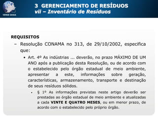 3 GERENCIAMENTO DE RESÍDUOS
           vii – Inventário de Resíduos




REQUISITOS
 – Resolução CONAMA no 313, de 29/10/2002, especifica
   que:
    • Art. 4º As indústrias ... deverão, no prazo MÁXIMO DE UM
      ANO após a publicação desta Resolução, ou de acordo com
      o estabelecido pelo órgão estadual de meio ambiente,
      apresentar     a   este,    informações   sobre  geração,
      características, armazenamento, transporte e destinação
      de seus resíduos sólidos.
       •   § 1º As informações previstas neste artigo deverão ser
           prestadas ao órgão estadual de meio ambiente e atualizadas
           a cada VINTE E QUATRO MESES, ou em menor prazo, de
           acordo com o estabelecido pelo próprio órgão.
 