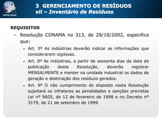 3 GERENCIAMENTO DE RESÍDUOS
           vii – Inventário de Resíduos


REQUISITOS
 – Resolução CONAMA no 313, de 29/10/2002, especifica
   que:
    •   Art. 5º As indústrias deverão indicar as informações que
        considerarem sigilosas.
    •   Art. 8º As indústrias, a partir de sessenta dias da data de
        publicação    desta      Resolução,    deverão     registrar
        MENSALMENTE e manter na unidade industrial os dados de
        geração e destinação dos resíduos gerados.
    •   Art. 9º O não cumprimento do disposto nesta Resolução
        sujeitará os infratores as penalidades e sanções previstas
        Lei nº 9605, de 12 de fevereiro de 1998 e no Decreto nº
        3179, de 21 de setembro de 1999.
 