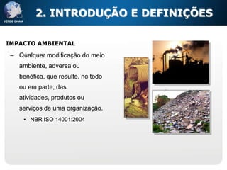 2. INTRODUÇÃO E DEFINIÇÕES

IMPACTO AMBIENTAL

 – Qualquer modificação do meio
   ambiente, adversa ou
   benéfica, que resulte, no todo
   ou em parte, das
   atividades, produtos ou
   serviços de uma organização.
     • NBR ISO 14001:2004
 