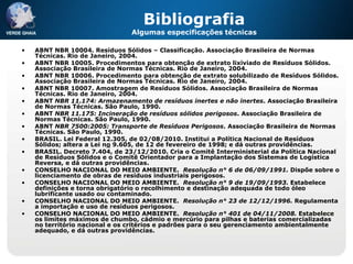 Bibliografia
                                Algumas especificações técnicas

•   ABNT NBR 10004. Resíduos Sólidos – Classificação. Associação Brasileira de Normas
    Técnicas. Rio de Janeiro, 2004.
•   ABNT NBR 10005. Procedimentos para obtenção de extrato lixiviado de Resíduos Sólidos.
    Associação Brasileira de Normas Técnicas. Rio de Janeiro, 2004.
•   ABNT NBR 10006. Procedimento para obtenção de extrato solubilizado de Resíduos Sólidos.
    Associação Brasileira de Normas Técnicas. Rio de Janeiro, 2004.
•   ABNT NBR 10007. Amostragem de Resíduos Sólidos. Associação Brasileira de Normas
    Técnicas. Rio de Janeiro, 2004.
•   ABNT NBR 11.174: Armazenamento de resíduos inertes e não inertes. Associação Brasileira
    de Normas Técnicas. São Paulo, 1990.
•   ABNT NBR 11.175: Incineração de resíduos sólidos perigosos. Associação Brasileira de
    Normas Técnicas. São Paulo, 1990.
•   ABNT NBR 7500:2005: Transporte de Resíduos Perigosos. Associação Brasileira de Normas
    Técnicas. São Paulo, 1990.
•   BRASIL. Lei Federal 12.305, de 02/08/2010. Institui a Política Nacional de Resíduos
    Sólidos; altera a Lei no 9.605, de 12 de fevereiro de 1998; e dá outras providências.
•   BRASIL. Decreto 7.404, de 23/12/2010. Cria o Comitê Interministerial da Política Nacional
    de Resíduos Sólidos e o Comitê Orientador para a Implantação dos Sistemas de Logística
    Reversa, e dá outras providências.
•   CONSELHO NACIONAL DO MEIO AMBIENTE. Resolução n° 6 de 06/09/1991. Dispõe sobre o
    licenciamento de obras de resíduos industriais perigosos.
•   CONSELHO NACIONAL DO MEIO AMBIENTE. Resolução n° 9 de 19/09/1993. Estabelece
    definições e torna obrigatório o recolhimento e destinação adequada de todo óleo
    lubrificante usado ou contaminado.
•   CONSELHO NACIONAL DO MEIO AMBIENTE. Resolução n° 23 de 12/12/1996. Regulamenta
    a importação e uso de resíduos perigosos.
•   CONSELHO NACIONAL DO MEIO AMBIENTE. Resolução n° 401 de 04/11/2008. Estabelece
    os limites máximos de chumbo, cádmio e mercúrio para pilhas e baterias comercializadas
    no território nacional e os critérios e padrões para o seu gerenciamento ambientalmente
    adequado, e dá outras providências.
 