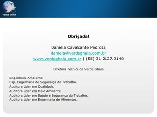 Obrigada!

                     Daniela Cavalcante Pedroza
                     daniela@verdeghaia.com.br
              www.verdeghaia.com.br | (55) 31 2127.9140

                          Diretora Técnica da Verde Ghaia

Engenheira Ambiental
Esp. Engenharia de Segurança do Trabalho.
Auditora Líder em Qualidade.
Auditora Líder em Meio Ambiente
Auditora Líder em Saúde e Segurança do Trabalho.
Auditora Líder em Engenharia de Alimentos.
 