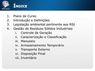 ÍNDICE

1.   Plano de Curso
2.   Introdução e Definições
3.   Legislação ambiental pertinente aos RSI
4.   Gestão de Resíduos Sólidos Industriais
      i. Controle de Geração
      ii. Caracterização e Classificação
      iii. Manuseio
      iv. Armazenamento Temporário
      v. Transporte Externo
      vi. Disposição Final
      vii. Inventário
 