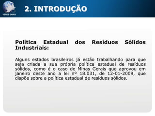 2. INTRODUÇÃO



Política Estadual        dos    Resíduos      Sólidos
Industriais:

Alguns estados brasileiros já estão trabalhando para que
seja criada a sua própria política estadual de resíduos
sólidos, como é o caso de Minas Gerais que aprovou em
janeiro deste ano a lei nº 18.031, de 12-01-2009, que
dispõe sobre a política estadual de resíduos sólidos.
 