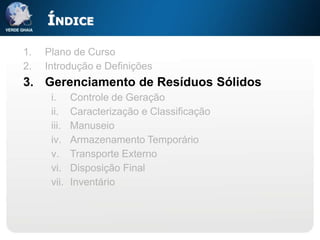 ÍNDICE

1.   Plano de Curso
2.   Introdução e Definições
3. Gerenciamento de Resíduos Sólidos
      i.     Controle de Geração
      ii.    Caracterização e Classificação
      iii.   Manuseio
      iv.    Armazenamento Temporário
      v.     Transporte Externo
      vi.    Disposição Final
      vii.   Inventário
 