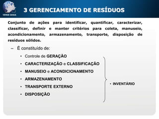 3 GERENCIAMENTO DE RESÍDUOS

Conjunto   de   ações    para   identificar,   quantificar,   caracterizar,
classificar, definir e manter critérios para coleta, manuseio,
acondicionamento,       armazenamento,     transporte,    disposição    de
resíduos sólidos.

 – É constituído de:
      • Controle de GERAÇÃO
      • CARACTERIZAÇÃO e CLASSIFICAÇÃO
      • MANUSEIO e ACONDICIONAMENTO
      • ARMAZENAMENTO
                                                         • INVENTÁRIO
      • TRANSPORTE EXTERNO
      • DISPOSIÇÃO
 