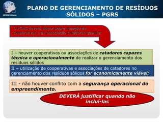 PLANO DE GERENCIAMENTO DE RESÍDUOS
                  SÓLIDOS – PGRS
          E COOPERATIVAS DE CATADORES
O PGRS deverá dispor sobre atuação de
cooperativas e de associação catadores quando:




I – houver cooperativas ou associações de catadores capazes
técnica e operacionalmente de realizar o gerenciamento dos
resíduos sólidos
II – utilização de cooperativas e associações de catadores no
gerenciamento dos resíduos sólidos for economicamente viável;

III - não houver conflito com a segurança operacional do
empreendimento.
                        DEVERÁ justificar quando não
                                 incluí-las
 