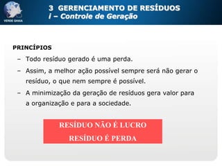 3 GERENCIAMENTO DE RESÍDUOS
          i – Controle de Geração



PRINCÍPIOS

 – Todo resíduo gerado é uma perda.
 – Assim, a melhor ação possível sempre será não gerar o
   resíduo, o que nem sempre é possível.
 – A minimização da geração de resíduos gera valor para
   a organização e para a sociedade.


             RESÍDUO NÃO É LUCRO
                RESÍDUO É PERDA
 