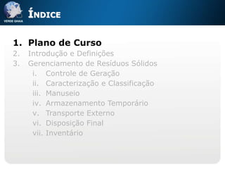 ÍNDICE

1. Plano de Curso
2.   Introdução e Definições
3.   Gerenciamento de Resíduos Sólidos
      i. Controle de Geração
      ii. Caracterização e Classificação
      iii. Manuseio
      iv. Armazenamento Temporário
      v. Transporte Externo
      vi. Disposição Final
      vii. Inventário
 