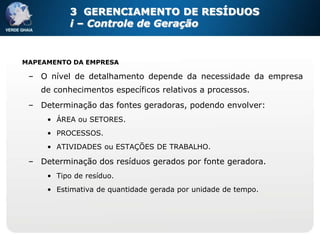 3 GERENCIAMENTO DE RESÍDUOS
           i – Controle de Geração


MAPEAMENTO DA EMPRESA

 – O nível de detalhamento depende da necessidade da empresa
    de conhecimentos específicos relativos a processos.
 – Determinação das fontes geradoras, podendo envolver:
     • ÁREA ou SETORES.
     • PROCESSOS.
     • ATIVIDADES ou ESTAÇÕES DE TRABALHO.

 – Determinação dos resíduos gerados por fonte geradora.
     • Tipo de resíduo.
     • Estimativa de quantidade gerada por unidade de tempo.
 