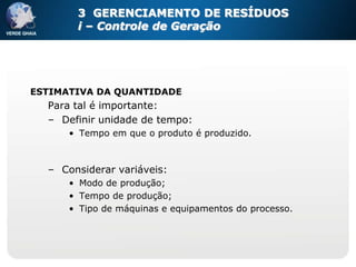 3 GERENCIAMENTO DE RESÍDUOS
       i – Controle de Geração




ESTIMATIVA DA QUANTIDADE
  Para tal é importante:
  – Definir unidade de tempo:
      • Tempo em que o produto é produzido.



  – Considerar variáveis:
      • Modo de produção;
      • Tempo de produção;
      • Tipo de máquinas e equipamentos do processo.
 