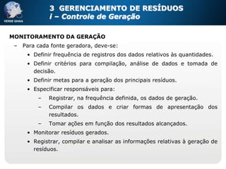 3 GERENCIAMENTO DE RESÍDUOS
              i – Controle de Geração

MONITORAMENTO DA GERAÇÃO
 –   Para cada fonte geradora, deve-se:
      • Definir frequência de registros dos dados relativos às quantidades.
      • Definir critérios para compilação, análise de dados e tomada de
        decisão.
      • Definir metas para a geração dos principais resíduos.
      • Especificar responsáveis para:
          –   Registrar, na frequência definida, os dados de geração.
          –   Compilar os dados e criar formas de apresentação dos
              resultados.
          –   Tomar ações em função dos resultados alcançados.
      • Monitorar resíduos gerados.
      • Registrar, compilar e analisar as informações relativas à geração de
        resíduos.
 