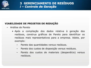 3 GERENCIAMENTO DE RESÍDUOS
            i – Controle de Geração




VIABILIDADE DE PROJETOS DE REDUÇÃO
 – Análise de Pareto
     • Após a compilação dos dados relativa à geração dos
       resíduos, construa gráficos de Pareto para identificar os
       resíduos mais representativos para a empresa. Adote, por
       exemplo:
        –   Pareto das quantidades versus resíduos.
        –   Pareto dos custos de disposição versus resíduos.
        –   Pareto dos custos de materiais (desperdício) versus
            resíduos.
 
