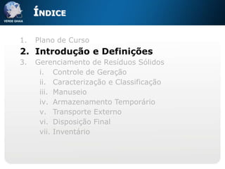 ÍNDICE

1.   Plano de Curso
2. Introdução e Definições
3.   Gerenciamento de Resíduos Sólidos
      i. Controle de Geração
      ii. Caracterização e Classificação
      iii. Manuseio
      iv. Armazenamento Temporário
      v. Transporte Externo
      vi. Disposição Final
      vii. Inventário
 