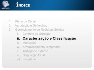 ÍNDICE


1.   Plano de Curso
2.   Introdução e Definições
3.   Gerenciamento de Resíduos Sólidos
       i. Controle de Geração
      ii. Caracterização e Classificação
      iii.   Manuseio
      iv.    Armazenamento Temporário
      v.     Transporte Externo
      vi.    Disposição Final
      vii.   Inventário
 