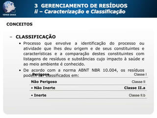 3 GERENCIAMENTO DE RESÍDUOS
            ii – Caracterização e Classificação

CONCEITOS


 – CLASSIFICAÇÃO
    • Processo que envolve a identificação do processo ou
      atividade que lhes deu origem e de seus constituintes e
      características e a comparação destes constituintes com
      listagens de resíduos e substâncias cujo impacto à saúde e
      ao meio ambiente é conhecido.
    • De acordo com a norma ABNT NBR 10.004, os resíduos
          Perigoso
      podem ser classificados em:                  Classe I

         Não Perigoso                                     Classe II
         • Não Inerte                                 Classe II.a

         • Inerte                                       Classe II.b
 