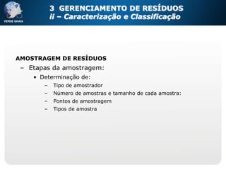 3 GERENCIAMENTO DE RESÍDUOS
           ii – Caracterização e Classificação




AMOSTRAGEM DE RESÍDUOS
 – Etapas da amostragem:
    • Determinação de:
       –    Tipo de amostrador
       –    Número de amostras e tamanho de cada amostra:
       –    Pontos de amostragem
       –    Tipos de amostra
 