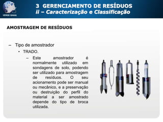 3 GERENCIAMENTO DE RESÍDUOS
            ii – Caracterização e Classificação


AMOSTRAGEM DE RESÍDUOS



– Tipo de amostrador
    • TRADO.
       –   Este         amostrador      é
           normalmente utilizado em
           sondagens de solo, podendo
           ser utilizado para amostragem
           de       resíduos.   O     seu
           acionamento pode ser manual
           ou mecânico, e a preservação
           ou destruição do perfil do
           material a ser amostrado
           depende do tipo de broca
           utilizada.
 