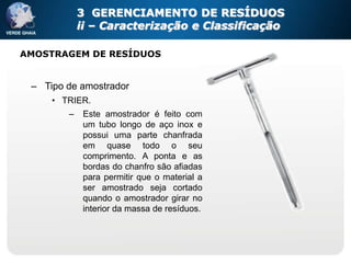 3 GERENCIAMENTO DE RESÍDUOS
            ii – Caracterização e Classificação

AMOSTRAGEM DE RESÍDUOS


 – Tipo de amostrador
     • TRIER.
        –    Este amostrador é feito com
             um tubo longo de aço inox e
             possui uma parte chanfrada
             em quase todo o seu
             comprimento. A ponta e as
             bordas do chanfro são afiadas
             para permitir que o material a
             ser amostrado seja cortado
             quando o amostrador girar no
             interior da massa de resíduos.
 