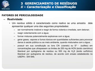 3 GERENCIAMENTO DE RESÍDUOS
               ii – Caracterização e Classificação

FATORES DE PERICULOSIDADE
 – Reatividade:
     • Um resíduo sólido é caracterizado como reativo se uma amostra                  dele
       apresentar qualquer uma das seguintes propriedades:
        –   ser normalmente instável e reagir de forma violenta e imediata, sem detonar;
        –   reagir violentamente com a água;
        –   formar misturas potencialmente explosivas com a água;
        –   gerar gases, vapores e fumos tóxicos em quantidades suficientes para provocar
            danos à saúde pública ou ao meio ambiente, quando misturados com a água;
        –   possuir em sua constituição os íons CN- (cianeto) ou S2 – (sulfeto) em
            concentrações que ultrapassem os limites de 250 mg de HCN (ácido cianídrico)
            liberável por quilograma de resíduo ou 500 mg de H2S (ácido sulfídrico)
            liberável por quilograma de resíduo, de acordo com ensaio estabelecido no
            USEPA - SW 846;
 
