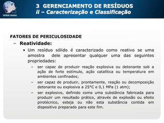 3 GERENCIAMENTO DE RESÍDUOS
           ii – Caracterização e Classificação



FATORES DE PERICULOSIDADE
 – Reatividade:
    • Um resíduo sólido é caracterizado como reativo se uma
      amostra    dele apresentar qualquer uma das seguintes
      propriedades:
       –   ser capaz de produzir reação explosiva ou detonante sob a
           ação de forte estímulo, ação catalítica ou temperatura em
           ambientes confinados;
       –   ser capaz de produzir, prontamente, reação ou decomposição
           detonante ou explosiva a 25°C e 0,1 MPa (1 atm);
       –   ser explosivo, definido como uma substância fabricada para
           produzir um resultado prático, através de explosão ou efeito
           pirotécnico, esteja ou não esta substância contida em
           dispositivo preparado para este fim.
 