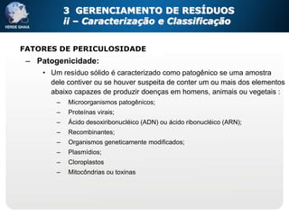 3 GERENCIAMENTO DE RESÍDUOS
            ii – Caracterização e Classificação


FATORES DE PERICULOSIDADE
 – Patogenicidade:
    • Um resíduo sólido é caracterizado como patogênico se uma amostra
      dele contiver ou se houver suspeita de conter um ou mais dos elementos
      abaixo capazes de produzir doenças em homens, animais ou vegetais :
        –    Microorganismos patogênicos;
        –    Proteínas virais;
        –    Ácido desoxiribonucléico (ADN) ou ácido ribonucléico (ARN);
        –    Recombinantes;
        –    Organismos geneticamente modificados;
        –    Plasmídios;
        –    Cloroplastos
        –    Mitocôndrias ou toxinas
 