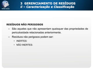 3 GERENCIAMENTO DE RESÍDUOS
          ii – Caracterização e Classificação




RESÍDUOS NÃO PERIGOSOS
 – São aqueles que não apresentam quaisquer das propriedades de
   periculosidade relacionadas anteriormente.
 – Resíduos não perigosos podem ser:
     • INERTES:
     • NÃO INERTES:
 