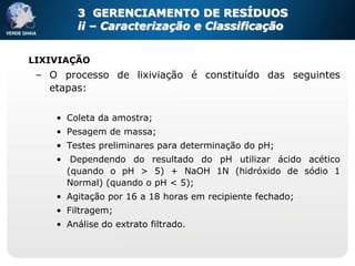 3 GERENCIAMENTO DE RESÍDUOS
        ii – Caracterização e Classificação


LIXIVIAÇÃO
 – O processo de lixiviação é constituído das seguintes
   etapas:

    • Coleta da amostra;
    • Pesagem de massa;
    • Testes preliminares para determinação do pH;
    • Dependendo do resultado do pH utilizar ácido acético
      (quando o pH > 5) + NaOH 1N (hidróxido de sódio 1
      Normal) (quando o pH < 5);
    • Agitação por 16 a 18 horas em recipiente fechado;
    • Filtragem;
    • Análise do extrato filtrado.
 
