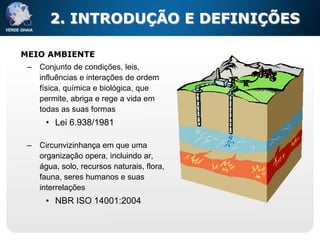 2. INTRODUÇÃO E DEFINIÇÕES

MEIO AMBIENTE
 –   Conjunto de condições, leis,
     influências e interações de ordem
     física, química e biológica, que
     permite, abriga e rege a vida em
     todas as suas formas
      • Lei 6.938/1981

 –   Circunvizinhança em que uma
     organização opera, incluindo ar,
     água, solo, recursos naturais, flora,
     fauna, seres humanos e suas
     interrelações
      • NBR ISO 14001:2004
 