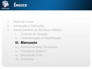 ÍNDICE


1.   Plano de Curso
2.   Introdução e Definições
3.   Gerenciamento de Resíduos Sólidos
       i. Controle de Geração
       ii. Caracterização e Classificação
      iii. Manuseio
      iv.    Armazenamento Temporário
      v.     Transporte Externo
      vi.    Disposição Final
      vii.   Inventário
 