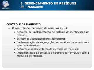 3 GERENCIAMENTO DE RESÍDUOS
          iii – Manuseio




CONTROLE DA MANUSEIO
 – O controle de manuseio de resíduos inclui:
     • Definição de implementação de sistema de identificação de
       resíduos.
     • Seleção de acondicionadores apropriados.
     • Implementação da segregação dos resíduos de acordo com
       suas características.
     • Definição e implementação de métodos de manuseio
     • Implementação da proteção ao trabalhador envolvido com a
       manuseio de resíduos.
 