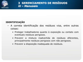 3 GERENCIAMENTO DE RESÍDUOS
         iii – Manuseio




IDENTIFICAÇÃO
 – A correta identificação dos resíduos visa, entre outras
   coisas:
    • Proteger trabalhadores quanto à exposição ou contato com
      eventuais resíduos perigosos.
    • Prevenir a mistura inadvertida de resíduos diferentes,
      principalmente resíduos perigosos com não perigosos.
    • Prevenir a disposição inadequada de resíduos.
 