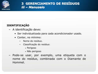 3 GERENCIAMENTO DE RESÍDUOS
            iii – Manuseio




IDENTIFICAÇÃO
 – A identificação deve:
     • Ser individualizada para cada acondicionador usado.
     • Conter, no mínimo:
        –   Nome do resíduo.
        –   Classificação do resíduo:
             •   Perigoso
             •   Não perigoso
 – Pode-se usar, por exemplo, uma etiqueta com o
   nome do resíduo, combinada com o Diamante de
   Hommel.
 