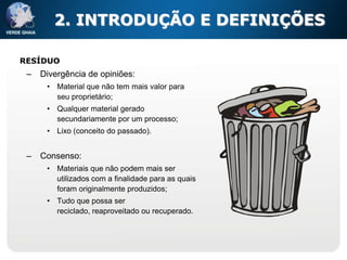 2. INTRODUÇÃO E DEFINIÇÕES

RESÍDUO
 –   Divergência de opiniões:
      • Material que não tem mais valor para
        seu proprietário;
      • Qualquer material gerado
        secundariamente por um processo;
      • Lixo (conceito do passado).


 –   Consenso:
      • Materiais que não podem mais ser
        utilizados com a finalidade para as quais
        foram originalmente produzidos;
      • Tudo que possa ser
        reciclado, reaproveitado ou recuperado.
 