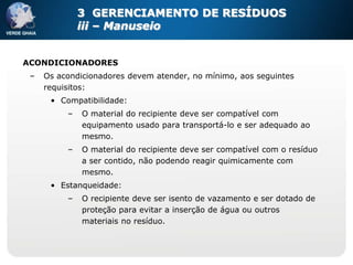 3 GERENCIAMENTO DE RESÍDUOS
              iii – Manuseio


ACONDICIONADORES
 –   Os acondicionadores devem atender, no mínimo, aos seguintes
     requisitos:
      • Compatibilidade:
          –   O material do recipiente deve ser compatível com
              equipamento usado para transportá-lo e ser adequado ao
              mesmo.
          –   O material do recipiente deve ser compatível com o resíduo
              a ser contido, não podendo reagir quimicamente com
              mesmo.
      • Estanqueidade:
          –   O recipiente deve ser isento de vazamento e ser dotado de
              proteção para evitar a inserção de água ou outros
              materiais no resíduo.
 