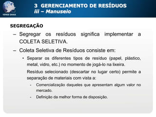 3 GERENCIAMENTO DE RESÍDUOS
          iii – Manuseio


SEGREGAÇÃO
– Segregar os resíduos significa implementar a
  COLETA SELETIVA.
– Coleta Seletiva de Resíduos consiste em:
   • Separar os diferentes tipos de resíduo (papel, plástico,
     metal, vidro, etc.) no momento de jogá-lo na lixeira.
     Resíduo selecionado (descartar no lugar certo) permite a
     separação de materiais com vista a:
      -   Comercialização daqueles que apresentam algum valor no
          mercado.
      -   Definição da melhor forma de disposição.
 