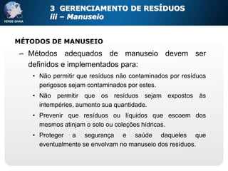 3 GERENCIAMENTO DE RESÍDUOS
        iii – Manuseio


MÉTODOS DE MANUSEIO
– Métodos adequados de manuseio devem ser
  definidos e implementados para:
   • Não permitir que resíduos não contaminados por resíduos
     perigosos sejam contaminados por estes.
   • Não permitir que os resíduos sejam expostos às
     intempéries, aumento sua quantidade.
   • Prevenir que resíduos ou líquidos que escoem dos
     mesmos atinjam o solo ou coleções hídricas.
   • Proteger a segurança e saúde daqueles que
     eventualmente se envolvam no manuseio dos resíduos.
 