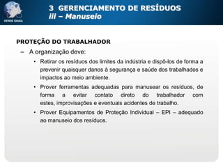 3 GERENCIAMENTO DE RESÍDUOS
           iii – Manuseio


PROTEÇÃO DO TRABALHADOR
 – A organização deve:
     • Retirar os resíduos dos limites da indústria e dispô-los de forma a
       prevenir quaisquer danos à segurança e saúde dos trabalhados e
       impactos ao meio ambiente.
     • Prover ferramentas adequadas para manusear os resíduos, de
       forma a evitar contato direto do trabalhador com
       estes, improvisações e eventuais acidentes de trabalho.
     • Prover Equipamentos de Proteção Individual – EPI – adequado
       ao manuseio dos resíduos.
 