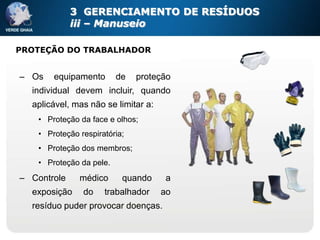 3 GERENCIAMENTO DE RESÍDUOS
             iii – Manuseio

PROTEÇÃO DO TRABALHADOR


– Os    equipamento       de   proteção
  individual devem incluir, quando
  aplicável, mas não se limitar a:
    • Proteção da face e olhos;
    • Proteção respiratória;
    • Proteção dos membros;
    • Proteção da pele.
– Controle     médico      quando     a
  exposição     do    trabalhador    ao
  resíduo puder provocar doenças.
 