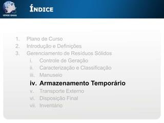 ÍNDICE


1.   Plano de Curso
2.   Introdução e Definições
3.   Gerenciamento de Resíduos Sólidos
       i. Controle de Geração
       ii. Caracterização e Classificação
       iii. Manuseio
      iv. Armazenamento Temporário
      v. Transporte Externo
      vi. Disposição Final
      vii. Inventário
 