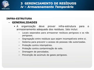 3 GERENCIAMENTO DE RESÍDUOS
           iv – Armazenamento Temporário



INFRA-ESTRUTURA
 – GENERALIDADES
    • A organização deve prover infra-estrutura para                     o
      armazenamento adequado dos resíduos. Isto inclui:
       –   Locais separados para armazenar resíduos perigosos e os não
           perigosos.
       –   Segregação entre resíduos que sejam incompatíveis entre si.
       –   Sistema para prevenir o acesso de pessoas não autorizadas.
       –   Proteção contra intempéries.
       –   Proteção contra contaminação do solo.
       –   Drenagem de percolados.
       –   Prevenção de acúmulo de gases perigosos.
 