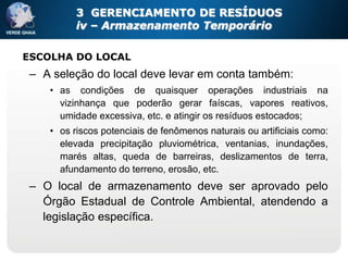 3 GERENCIAMENTO DE RESÍDUOS
          iv – Armazenamento Temporário

ESCOLHA DO LOCAL
 – A seleção do local deve levar em conta também:
    • as condições de quaisquer operações industriais na
      vizinhança que poderão gerar faíscas, vapores reativos,
      umidade excessiva, etc. e atingir os resíduos estocados;
    • os riscos potenciais de fenômenos naturais ou artificiais como:
      elevada precipitação pluviométrica, ventanias, inundações,
      marés altas, queda de barreiras, deslizamentos de terra,
      afundamento do terreno, erosão, etc.
 – O local de armazenamento deve ser aprovado pelo
   Órgão Estadual de Controle Ambiental, atendendo a
   legislação específica.
 