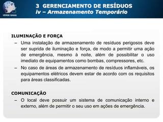 3 GERENCIAMENTO DE RESÍDUOS
          iv – Armazenamento Temporário



ILUMINAÇÃO E FORÇA
 – Uma instalação de armazenamento de resíduos perigosos deve
   ser suprida de iluminação e força, de modo a permitir uma ação
   de emergência, mesmo à noite, além de possibilitar o uso
   imediato de equipamentos como bombas, compressores, etc.
 – No caso de áreas de armazenamento de resíduos inflamáveis, os
   equipamentos elétricos devem estar de acordo com os requisitos
   para áreas classificadas.

COMUNICAÇÃO
 – O local deve possuir um sistema de comunicação interno e
   externo, além de permitir o seu uso em ações de emergência.
 
